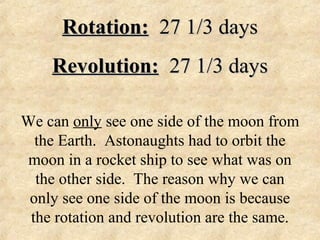 Rotation:Rotation: 27 1/3 days27 1/3 days
Revolution:Revolution: 27 1/3 days27 1/3 days
We can only see one side of the moon from
the Earth. Astonaughts had to orbit the
moon in a rocket ship to see what was on
the other side. The reason why we can
only see one side of the moon is because
the rotation and revolution are the same.
 