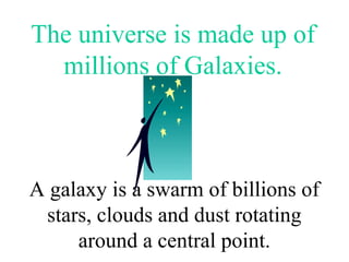The universe is made up of
millions of Galaxies.
A galaxy is a swarm of billions of
stars, clouds and dust rotating
around a central point.
 