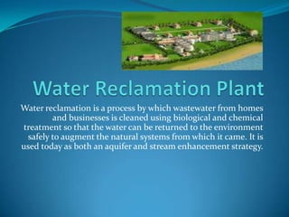 Water Reclamation Plant Water reclamation is a process by which wastewater from homes and businesses is cleaned using biological and chemical treatment so that the water can be returned to the environment safely to augment the natural systems from which it came. It is used today as both an aquifer and stream enhancement strategy.