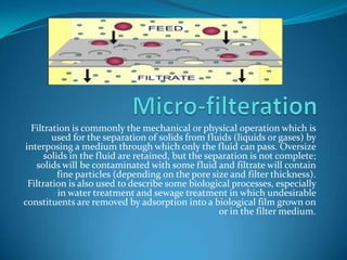 Micro-filterationFiltration is commonly the mechanical or physical operation which is used for the separation of solids from fluids (liquids or gases) by interposing a medium through which only the fluid can pass. Oversize solids in the fluid are retained, but the separation is not complete; solids will be contaminated with some fluid and filtrate will contain fine particles (depending on the pore size and filter thickness). Filtration is also used to describe some biological processes, especially in water treatment and sewage treatment in which undesirable constituents are removed by adsorption into a biological film grown on or in the filter medium.