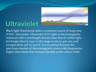 UltravioletBlack light fluorescent tubes, a common source of long wave (UVA)  ultraviolet. Ultraviolet (UV) light is electromagnetic radiation with a wavelength shorter than that of visible light, but longer than X-rays, in the range 10 nm to 400 nm, and energies from 3eV to 124 eV. It is so named because the spectrum consists of electromagnetic waves with frequencies higher than those that humans identify as the colour violet.
