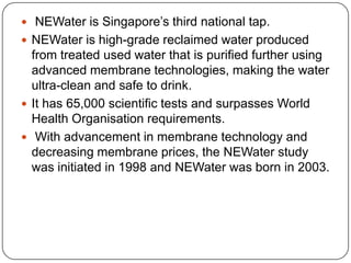 NEWater is Singapore’s third national tap.NEWater is high-grade reclaimed water produced from treated used water that is purified further using advanced membrane technologies, making the water ultra-clean and safe to drink.It has 65,000 scientific tests and surpasses World Health Organisationrequirements.With advancement in membrane technology and decreasing membrane prices, the NEWater study was initiated in 1998 and NEWater was born in 2003.