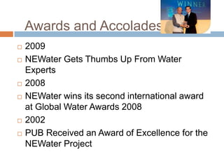 Awards and Accolades2009NEWaterGets Thumbs Up From Water Experts2008NEWater wins its second international award at Global Water Awards 20082002PUB Received an Award of Excellence for the NEWater Project