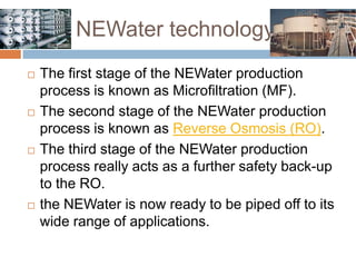 NEWater technology   The first stage of the NEWater production process is known as Microfiltration (MF). The second stage of the NEWater production process is known as Reverse Osmosis (RO). The third stage of the NEWater production process really acts as a further safety back-up to the RO. the NEWater is now ready to be piped off to its wide range of applications.