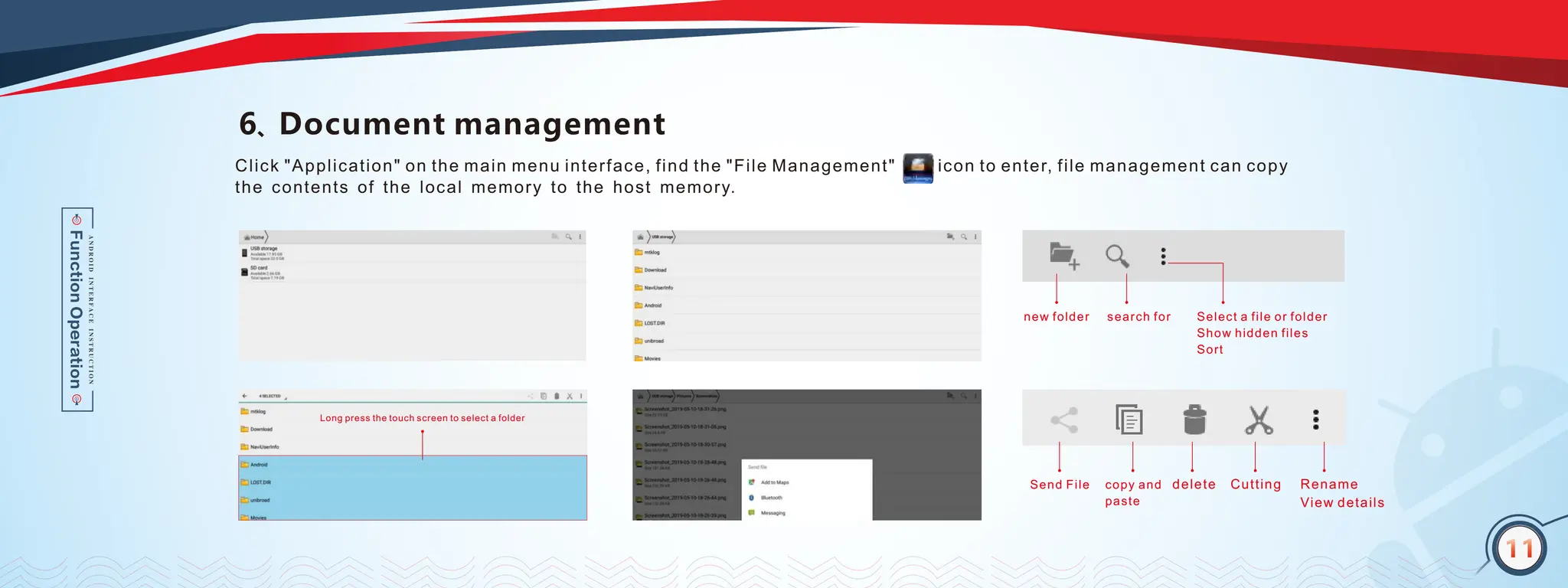11
6、Document management
Send File copy and
paste
delete Cutting Rename
View details
new folder search for Select a file or folder
Show hidden files
Sort
Long press the touch screen to select a folder
Click "Application" on the main menu interface, find the "File Management" icon to enter, file management can copy
the contents of the local memory to the host memory.
11
 
