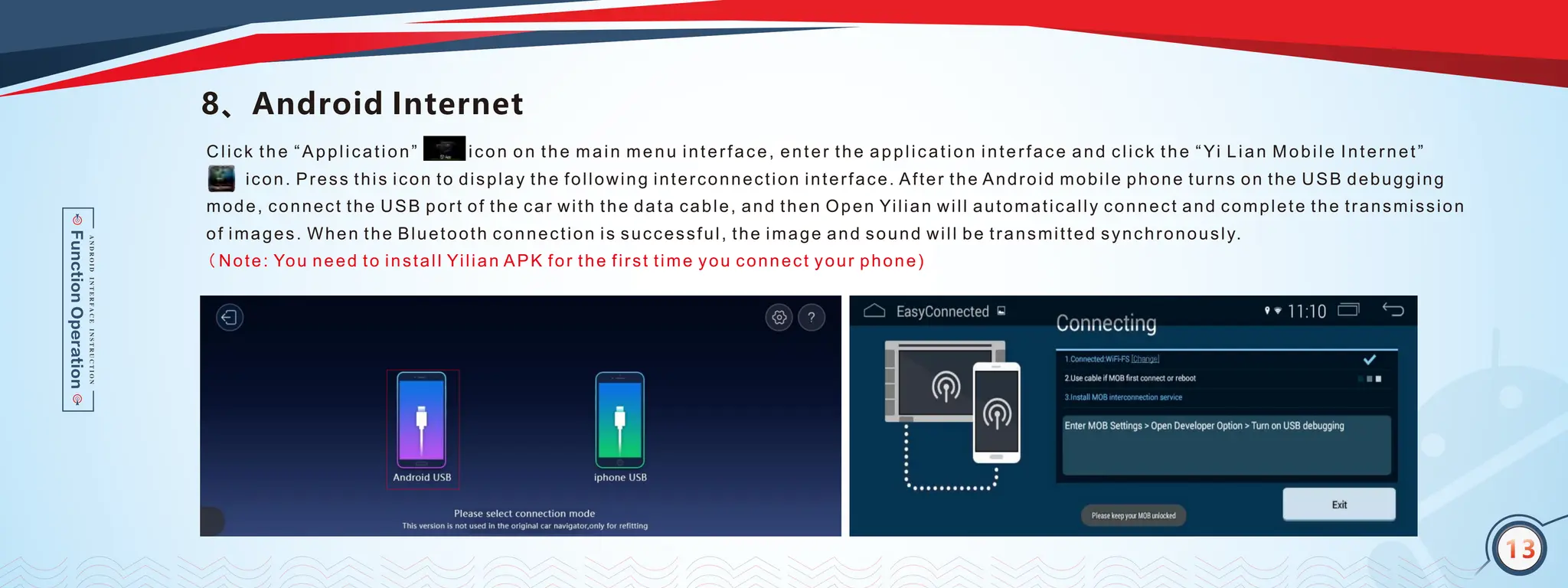 13
8、Android Internet
Click the “Application” icon on the main menu interface, enter the application interface and click the “Yi Lian Mobile Internet”
( Note: You need to install Yilian APK for the first time you connect your phone)
icon. Press this icon to display the following interconnection interface. After the Android mobile phone turns on the USB debugging
mode, connect the USB port of the car with the data cable, and then Open Yilian will automatically connect and complete the transmission
of images. When the Bluetooth connection is successful, the image and sound will be transmitted synchronously.
13
 