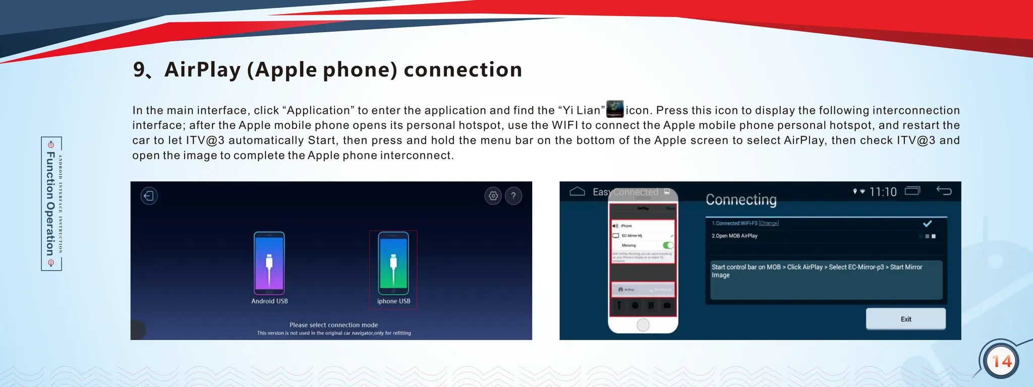 14
9、AirPlay (Apple phone) connection
In the main interface, click “Application” to enter the application and find the “Yi Lian” icon. Press this icon to display the following interconnection
interface; after the Apple mobile phone opens its personal hotspot, use the WIFI to connect the Apple mobile phone personal hotspot, and restart the
car to let ITV@3 automatically Start, then press and hold the menu bar on the bottom of the Apple screen to select AirPlay, then check ITV@3 and
open the image to complete the Apple phone interconnect.
14
 