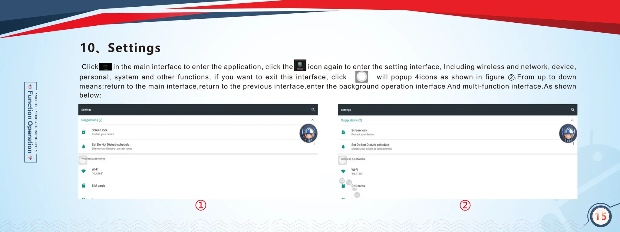 14
10、Settings
Click in the main interface to enter the application, click the icon again to enter the setting interface, Including wireless and network, device,
personal, system and other functions, if you want to exit this interface, click will popup 4icons as shown in figure ②.From up to down
means:return to the main interface,return to the previous interface,enter the background operation interface And multi-function interface.As shown
below:
15
②
①
 