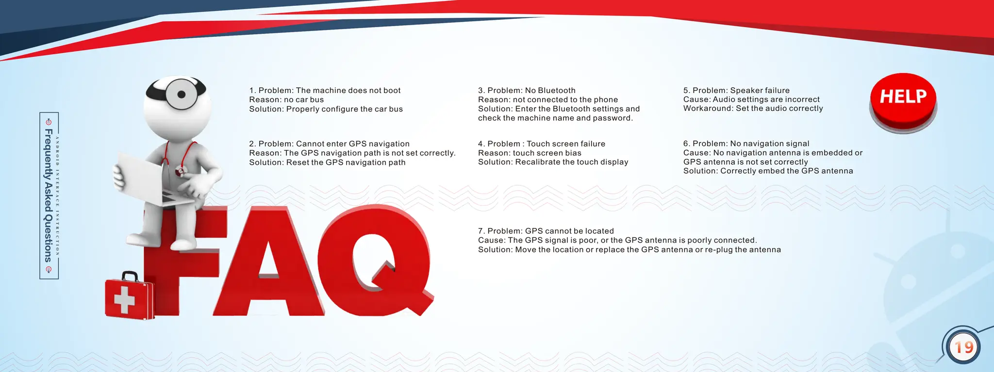 16
5. Problem: Speaker failure
Cause: Audio settings are incorrect
Workaround: Set the audio correctly
4. Problem : Touch screen failure
Reason: touch screen bias
Solution: Recalibrate the touch display
6. Problem: No navigation signal
Cause: No navigation antenna is embedded or
GPS antenna is not set correctly
Solution: Correctly embed the GPS antenna
7. Problem: GPS cannot be located
Cause: The GPS signal is poor, or the GPS antenna is poorly connected.
Solution: Move the location or replace the GPS antenna or re-plug the antenna
1. Problem: The machine does not boot
Reason: no car bus
Solution: Properly configure the car bus
2. Problem: Cannot enter GPS navigation
Reason: The GPS navigation path is not set correctly.
Solution: Reset the GPS navigation path
3. Problem: No Bluetooth
Reason: not connected to the phone
Solution: Enter the Bluetooth settings and
check the machine name and password.
19
 