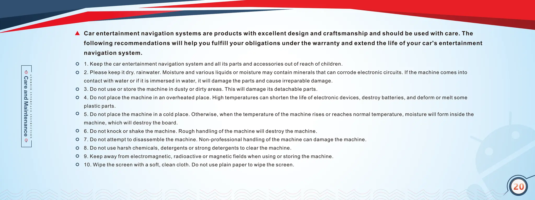 17
20
1. Keep the car entertainment navigation system and all its parts and accessories out of reach of children.
2. Please keep it dry. rainwater. Moisture and various liquids or moisture may contain minerals that can corrode electronic circuits. If the machine comes into
contact with water or if it is immersed in water, it will damage the parts and cause irreparable damage.
3. Do not use or store the machine in dusty or dirty areas. This will damage its detachable parts.
4. Do not place the machine in an overheated place. High temperatures can shorten the life of electronic devices, destroy batteries, and deform or melt some
plastic parts.
5. Do not place the machine in a cold place. Otherwise, when the temperature of the machine rises or reaches normal temperature, moisture will form inside the
machine, which will destroy the board.
6. Do not knock or shake the machine. Rough handling of the machine will destroy the machine.
7. Do not attempt to disassemble the machine. Non-professional handling of the machine can damage the machine.
8. Do not use harsh chemicals, detergents or strong detergents to clear the machine.
9. Keep away from electromagnetic, radioactive or magnetic fields when using or storing the machine.
10. Wipe the screen with a soft, clean cloth. Do not use plain paper to wipe the screen.
Car entertainment navigation systems are products with excellent design and craftsmanship and should be used with care. The
following recommendations will help you fulfill your obligations under the warranty and extend the life of your car's entertainment
navigation system.
20
 