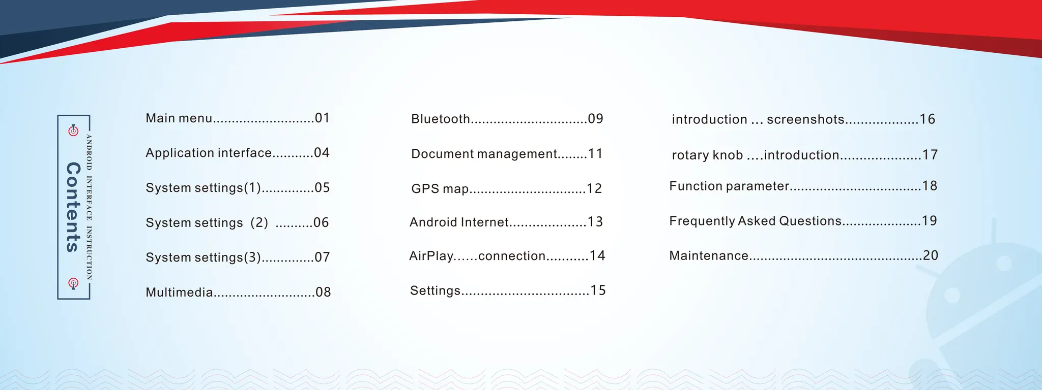 Main menu...........................01
Application interface...........04
System settings(1)..............05
System settings（2）..........06
System settings(3)..............07
Multimedia...........................08
Bluetooth...............................09
Document management........11
GPS map...............................12
Settings.................................15
introduction ... screenshots...................16
rotary knob ....introduction.....................17
Android Internet....................13
AirPlay......connection...........14
Function parameter...................................18
Frequently Asked Questions.....................19
Maintenance..............................................20
 