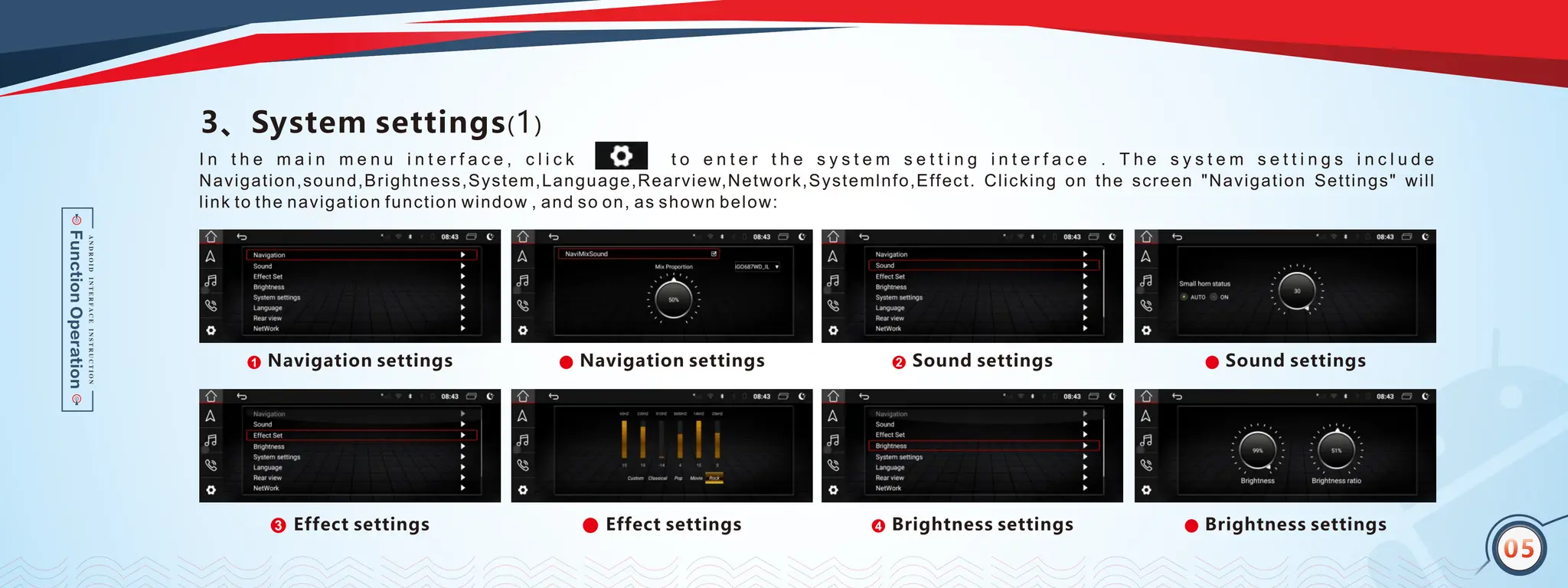 04
3、System settings(1)
I n t h e m a i n m e n u i n t e r f a c e , c l i c k t o e n t e r t h e s y s t e m s e t t i n g i n t e r f a c e . T h e s y s t e m s e t t i n g s i n c l u d e
Navigation,sound,Brightness,System,Language,Rearview,Network,Systemlnfo,Effect. Clicking on the screen "Navigation Settings" will
link to the navigation function window , and so on, as shown below:
Navigation settings
1
1 Sound settings
1
2
Brightness settings
1
4
05
Navigation settings
1 Sound settings
1
Brightness settings
1
Effect settings
1
3 Effect settings
1
 
