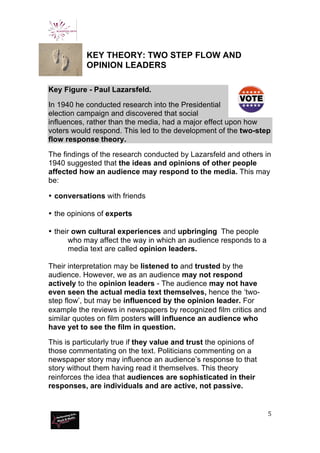  
	
  
5	
  
	
  
KEY THEORY: TWO STEP FLOW AND
OPINION LEADERS
Key Figure - Paul Lazarsfeld.
In 1940 he conducted research into the Presidential
election campaign and discovered that social
influences, rather than the media, had a major effect upon how
voters would respond. This led to the development of the two-step
flow response theory.
The findings of the research conducted by Lazarsfeld and others in
1940 suggested that the ideas and opinions of other people
affected how an audience may respond to the media. This may
be:
• conversations with friends
• the opinions of experts
• their own cultural experiences and upbringing The people
who may affect the way in which an audience responds to a
media text are called opinion leaders.
Their interpretation may be listened to and trusted by the
audience. However, we as an audience may not respond
actively to the opinion leaders - The audience may not have
even seen the actual media text themselves, hence the ‘two-
step flow’, but may be influenced by the opinion leader. For
example the reviews in newspapers by recognized film critics and
similar quotes on film posters will influence an audience who
have yet to see the film in question.
This is particularly true if they value and trust the opinions of
those commentating on the text. Politicians commenting on a
newspaper story may influence an audience’s response to that
story without them having read it themselves. This theory
reinforces the idea that audiences are sophisticated in their
responses, are individuals and are active, not passive.
 