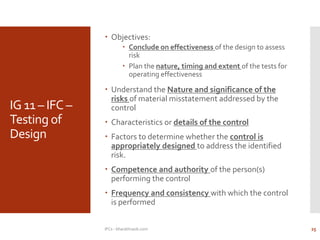 IG 11 – IFC –
Testing of
Design
 Objectives:
 Conclude on effectiveness of the design to assess
risk
 Plan the nature, timing and extent of the tests for
operating effectiveness
 Understand the Nature and significance of the
risks of material misstatement addressed by the
control
 Characteristics or details of the control
 Factors to determine whether the control is
appropriately designed to address the identified
risk.
 Competence and authority of the person(s)
performing the control
 Frequency and consistency with which the control
is performed
IFCs - bharathraob.com 25
 