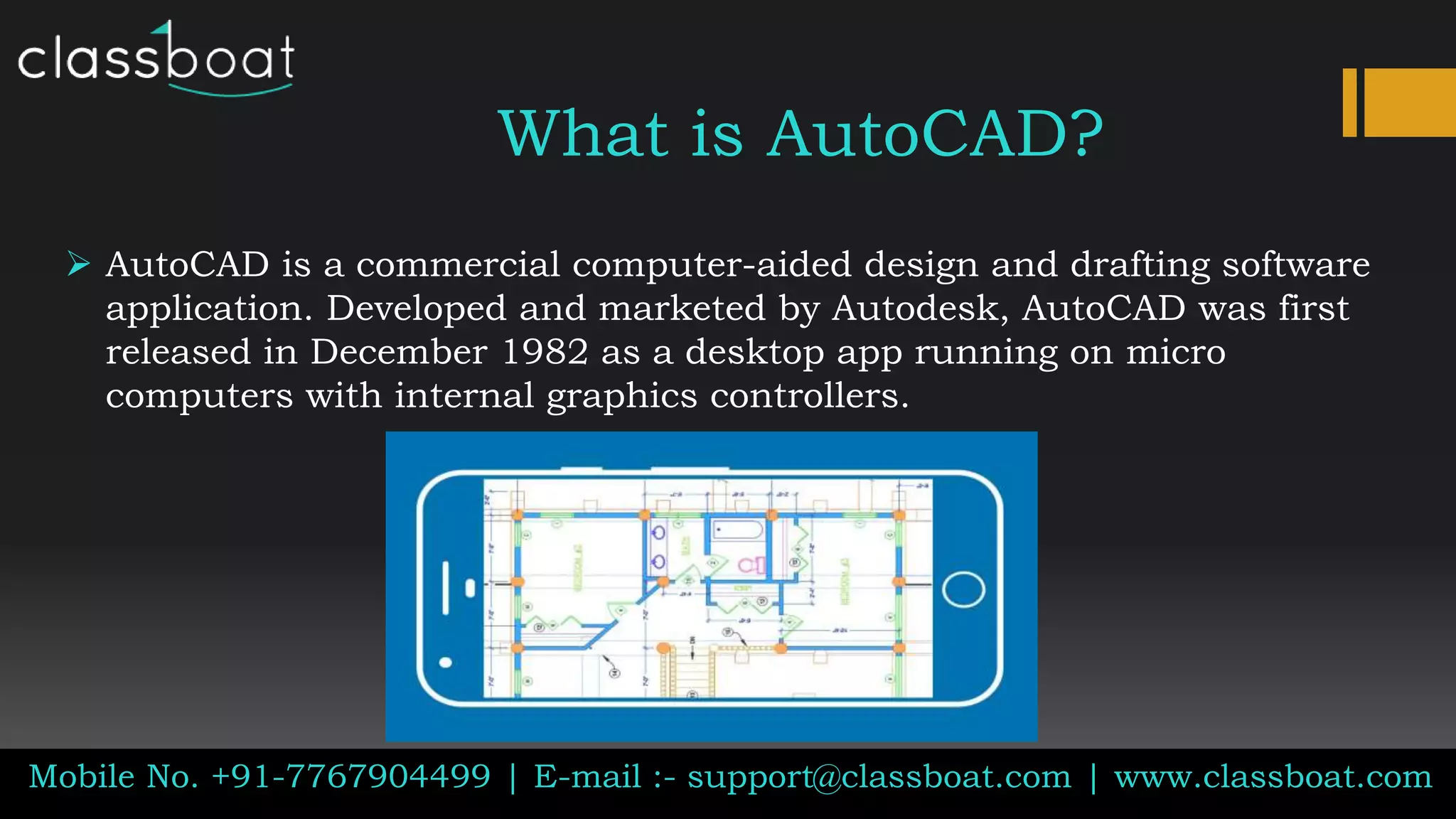 What is AutoCAD?
Mobile No. +91-7767904499 | E-mail :- support@classboat.com | www.classboat.com
 AutoCAD is a commercial computer-aided design and drafting software
application. Developed and marketed by Autodesk, AutoCAD was first
released in December 1982 as a desktop app running on micro
computers with internal graphics controllers.
 