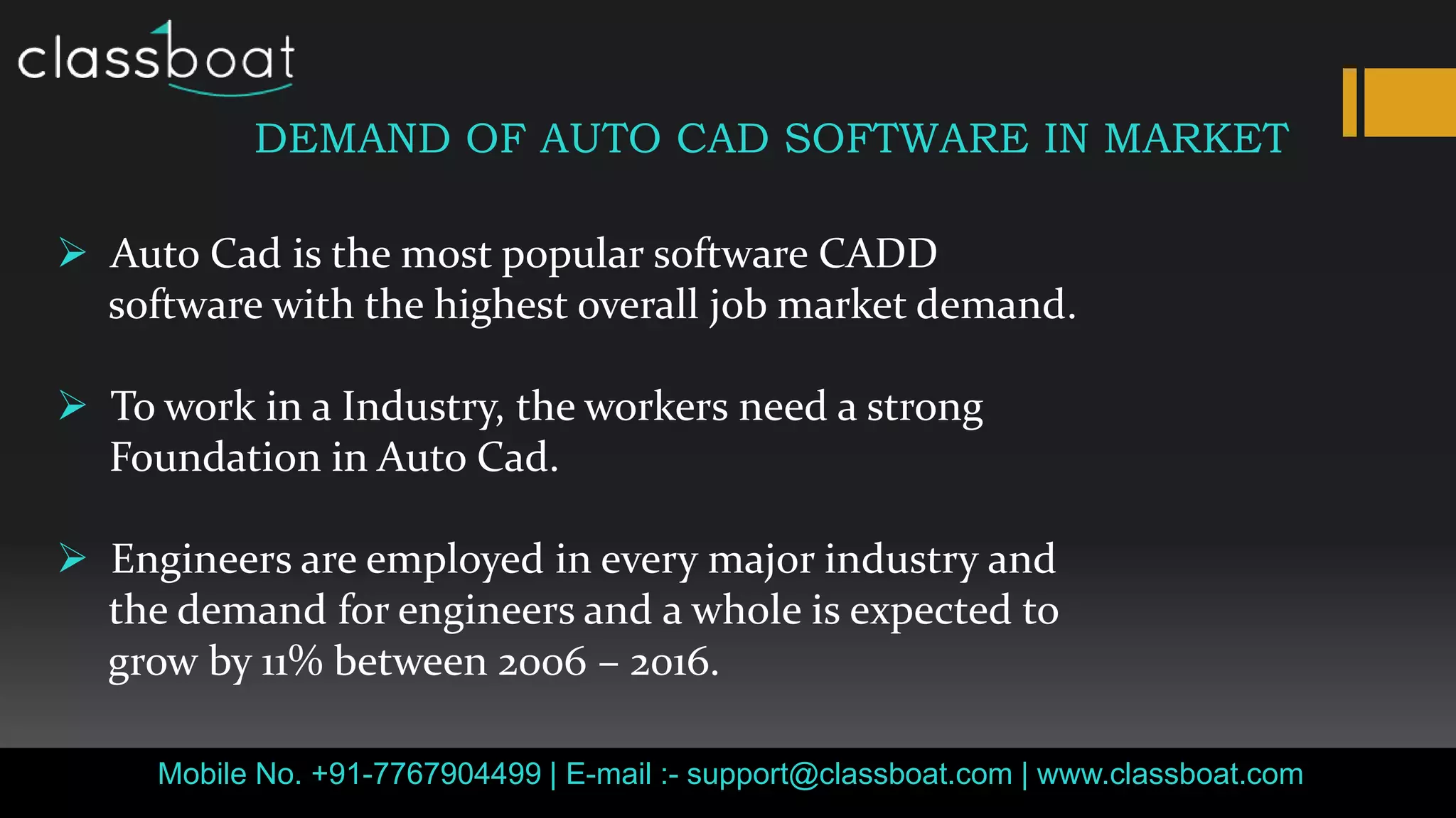 Mobile No. +91-7767904499 | E-mail :- support@classboat.com | www.classboat.com
DEMAND OF AUTO CAD SOFTWARE IN MARKET
 Auto Cad is the most popular software CADD
software with the highest overall job market demand.
 To work in a Industry, the workers need a strong
Foundation in Auto Cad.
 Engineers are employed in every major industry and
the demand for engineers and a whole is expected to
grow by 11% between 2006 – 2016.
 