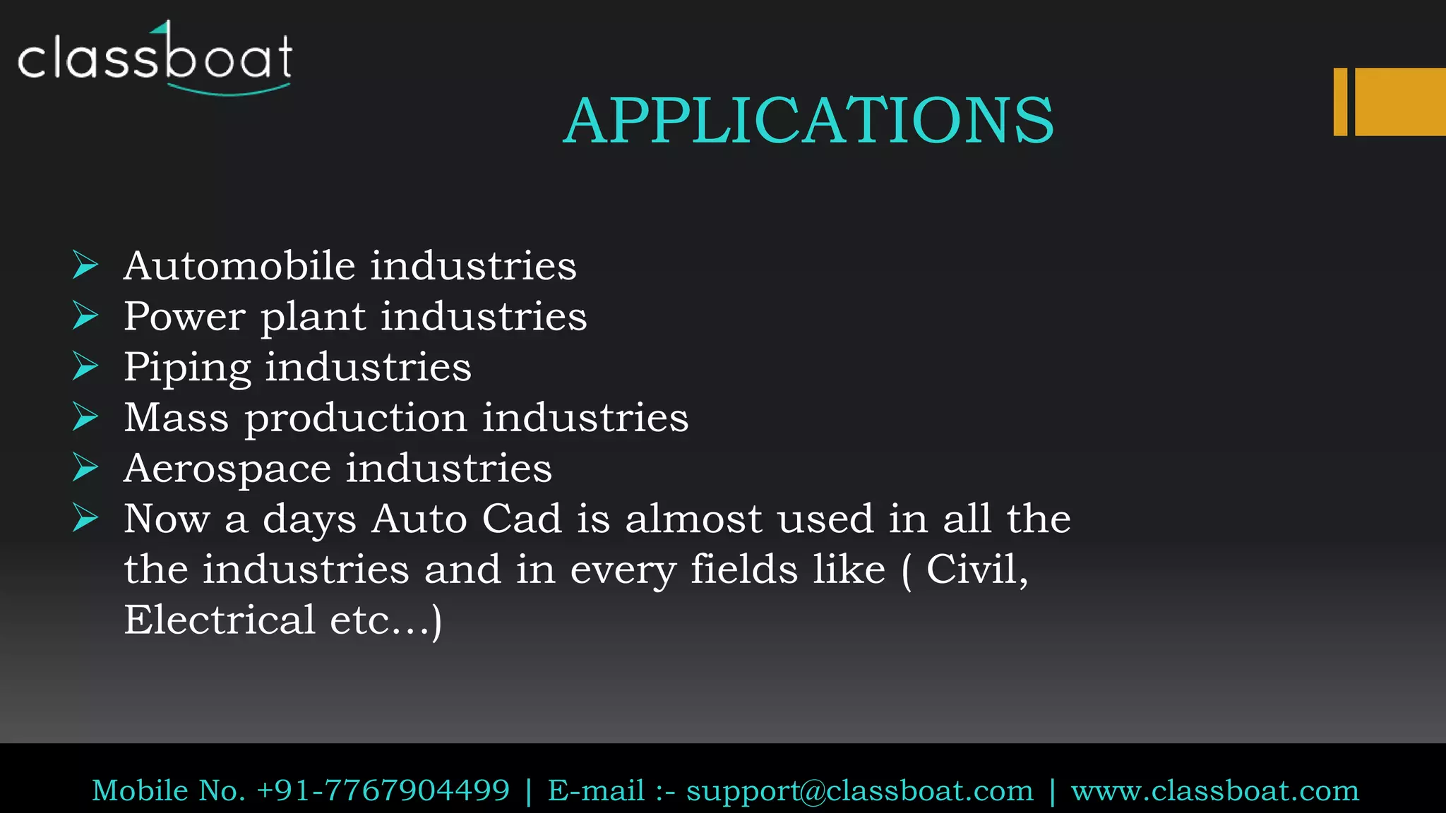 Classboat.com
Mobile No. +91-7767904499 | E-mail :- support@classboat.com | www.classboat.com
APPLICATIONS
 Automobile industries
 Power plant industries
 Piping industries
 Mass production industries
 Aerospace industries
 Now a days Auto Cad is almost used in all the
the industries and in every fields like ( Civil,
Electrical etc…)
 