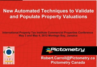 New Automated Techniques to Validate
  and Populate Property Valuations


International Property Tax Institute Commercial Properties Conference
             May 3 and May 4, 2012 Montego Bay, Jamaica




                             Robert.Carroll@Pictometry.ca
                                 Pictometry Canada
 