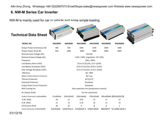 6. NW-M Series Car Inverter
Technical Data Sheet
NW-M is mainly used for car or vehicle and some simple loading.
01/13/16
MODEL NO. NW300M NW500M NW1000M NW1500M NW2000M NW3000M
Output Power (Continuous W) 300 500 1000 1500 2000 3000
Output Power (Peak W) 600 1000 4000 3000 4000 6000
Nominal Input Voltage (DC) 12V/24v
Nominal Output Voltage (AC) 110V / 230V, (regulation: 5%~10%)
Frequency 50Hz / 60Hz
Low Battery Alarm (VDC) 10.5+/-0.5(12V); 21+/-1(24V)
Low Battery Shutdown (VDC) 10.0+/-0.5(12V); 20.0+/-1(24V)
Over Voltage Shutdown (VDC) 15.5+/-0.5(12V); 31.0+/-1(24V)
Efficiency 85—90%
Battery Polarity Reverse Protection By Fuse
Thermal Protection 65℃±5℃
Overload Protection Shutdown
Output Short Circuit Protection Shutdown
With Cooling Fan Auto-operation fan (temperature control)
AC Output Outlet Can be customized
Product Dimension (LxWxH)(MM) 151x94x54 195x103x55 250x164x62 270x165x62 385x200x85 305X165X128
N.W. (KGS) 20 12 10.8 15 11 13
G.W. (KGS) 21 13 11.8 16 12 14
QTY/Carton (PCS) 40 10 4 4 2 2
Carton Dimension (LxWxH)(MM) 61X42X56 52X37X16.5 51X35X24.5 52X43.9X29 46X29X27 52.5X48.5X29.5
Attn:Amy Zhong, Whatsapp:+8613222997573 Email/Skype:sales@newaypower.com Website:www.newaypower.com
 