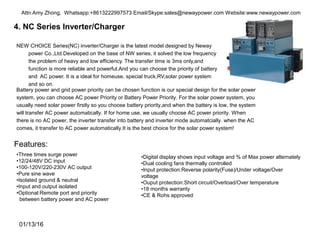 4. NC Series Inverter/Charger
NEW CHOICE Series(NC) inverter/Charger is the latest model designed by Neway
power Co.,Ltd.Developed on the base of NW series, it solved the low frequency
the problem of heavy and low efficiency. The transfer time is 3ms only,and
function is more reliable and powerful.And you can choose the priority of battery
and AC power. It is a ideal for homeuse, special truck,RV,solar power system
and so on.
•Three times surge power
•12/24/48V DC input
•100-120V/220-230V AC output
•Pure sine wave
•Isolated ground & neutral
•Input and output isolated
•Optional:Remote port and priority
between battery power and AC power
•Digital display shows input voltage and % of Max power alternately
•Dual cooling fans thermally controlled
•Input protection:Reverse polarity(Fuse)/Under voltage/Over
voltage
•Ouput protection:Short circuit/Overload/Over temperature
•18 months warranty
•CE & Rohs approved
Battery power and grid power priority can be chosen function is our special design for the solar power
system, you can choose AC power Priority or Battery Power Priority. For the solar power system, you
usually need solar power firstly so you choose battery priority,and when the battery is low, the system
will transfer AC power automatically. If for home use, we usually choose AC power priority. When
there is no AC power, the inverter transfer into battery and inverter mode automatcially. when the AC
comes, it transfer to AC power automatically.It is the best choice for the solar power system!
Features:
01/13/16
Attn:Amy Zhong, Whatsapp:+8613222997573 Email/Skype:sales@newaypower.com Website:www.newaypower.com
 