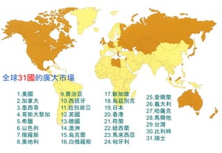 全球31國的廣大市場
1.美國
2.加拿大
3.墨西哥
4.哥斯大黎加
5.希臘
6.以色列
7.俄羅斯
8.奧地利
9.喬治亞
10.西班牙
11.拉脫維亞
12.英國
13.德國
14.澳洲
15.烏克蘭
16.白俄羅斯
17.新加坡
18.烏茲別克
19.日本
20.香港
21.荷蘭
22.紐西蘭
23.馬來西亞
24.匈牙利
25.愛爾蘭
26.義大利
27.哈薩克
28.馬爾他
29.台灣
30.比利時
31.瑞士
 
