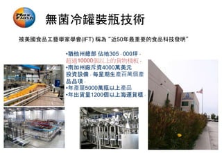 無菌冷罐裝瓶技術
被美國食品工藝學家學會(IFT) 稱為 “近50年最重要的食品科技發明”
•猶他州總部 佔地305，000坪，
超過10000個以上的貨物棧板。
•南加州廠斥資4000萬美元
投資設備。每星期生產百萬個產
品品項。
•年產量5000萬瓶以上產品
•年出貨量1200個以上海運貨櫃。
 