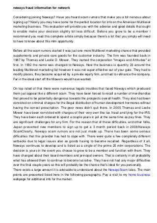 neways fraud information for network
Considering joining Neways? Have you heard scam rumors that make you a bit nervous about
signing up? Nicely you may have come for the perfect location for info on the American Multilevel
marketing business. This evaluation will provide you with the adverse and good details that ought
to enable make your decision slightly bit less difficult. Before you grow to be a member I
recommend you read this complete article simply because there's a lot that you simply will need
to have to know about this mlm opportunity.
Before all the scam rumors started it was just one more Multilevel marketing chance that provided
supplements and private care goods for the customer industry. The firm was founded back in
1987 by Thomas and Leslie D. Mower. They named the corporation "Images and Attitudes" at
first. In 1992 the name was changed to Neways. Now the business is quantity 23 around the
leading Multilevel marketing list however it was not super effective out of your gate. They had to
modify places, they became acquired by a private equity firm, and had to refinance the company.
Far in the ideal start off the Mowers would have wanted.
On top rated of that there were numerous legals troubles that faced Neways which produced
them just appear like a different scam. They have been forced to recall a number of merchandise
that proved to be potentially dangerous towards the prospects overall health. They also had been
convicted on criminal charges for the illegal distribution of human development hormones without
having the correct prescription. The poor news didn't quit there. In 2005 Thomas and Leslie
Mower have been convicted with charges of their very own like tax fraud and lying for the IRS.
They have been each ordered to spend a couple years in jail at the same time as pay fines. They
are significant challenges for any firm. For the reason that of these difficulties, and other folks,
Japan prevented new members to sign up to get a 3 month period back in 2008.Neways
ScamClearly, Neways scam rumors are not just made up. There has been some serious
difficulties that this provider has had to cope with. There were quite a few completely different
setbacks due to legal issues also as goods having to become recalled. Regardless of it all,
Neways continues to develop and is listed as a single of the prime 25 mlm corporations. The
decision is yours in the event you choose to grow to be a member and function with them. They
have changed about their board members and principal owners. That is certainly in all probability
what has allowed them to continue to become lucrative. They have not had any major difficulties
over the final couple years so this will probably be the chance that's ideal for you personally.
There exists a large amount it is advisable to understand about the NewaysScam tales. The main
points are presented listed here in the following paragraphs. Pay a visit to my home business
webpage for additional info for the market.
 