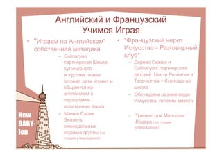 •  "Французский через
Искусство - Разговорный
клуб"
Английский и Французский
Учимся Играя
•  "Играем на Английском"
собственная методика
–  Culinaryon
партнерская Школа
Кулинарного
искусства: мамы
готовят, дети играют и
общаются на
английском с
педагогами-
носителями языка
–  Мамин Садик
Seasons:
еженедельные
игровые группы (на
стадии утверждения)
–  Дерево Сказок и
Culinaryon: партнерский
детский Центр Развития и
Творчества + Кулинарная
школа
–  Обсуждаем разные виды
Искусства, готовим вместе
o  Тренинг для Молодого
Лидера (на стадии
утверждения)
 