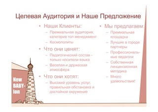Целевая Аудитория и Наше Предложение
•  Наши Клиенты:
–  Премиальная аудитория,
категория топ менеджмент
–  Космополиты
•  Что они ценят:
–  Педагогический состав -
только носители языка
–  Веселая и дружеская
атмосфера
•  Что они хотят:
–  Высокий уровень услуг,
правильная обстановка и
достойное окружение
•  Мы предлагаем:
–  Премиальная
площадка
–  Лучшие в городе
партнеры
–  Профессиональ-
ные педагоги
–  Собственная
линцензионная
методика
–  Много
удовольствия!
 