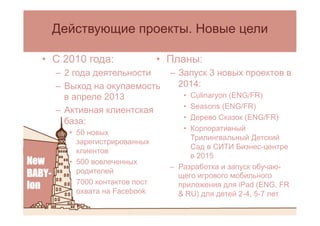 •  Планы:
–  Запуск 3 новых проектов в
2014:
•  Culinaryon (ENG/FR)
•  Seasons (ENG/FR)
•  Дерево Сказок (ENG/FR)
•  Корпоративный
Трилингвальный Детский
Сад в СИТИ Бизнес-центре
в 2015
–  Разработка и запуск обучаю-
щего игрового мобильного
приложения для iPad (ENG, FR
& RU) для детей 2-4, 5-7 лет
Действующие проекты. Новые цели
•  С 2010 года:
–  2 года деятельности
–  Выход на окупаемость
в апреле 2013
–  Активная клиентская
база:
•  50 новых
зарегистрированных
клиентов
•  500 вовлеченных
родителей
•  7000 контактов пост
охвата на Facebook
 