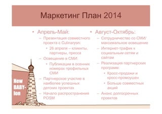 •  Август-Октябрь:
–  Сотрудничество со СМИ/
максимальное освещение
–  Интернет-трафик к
социальным сетям и
сайтам
–  Реализация партнерских
программ:
•  Кросс-продажи и
кросс-промоушен
•  Больше совместных
акций
–  Анонс долгосрочных
проектов
Маркетинг План 2014
•  Апрель-Май:
–  Презентация совместного
проекта c Culinaryon:
•  26 апреля – клиенты,
партнеры, пресса
–  Освещение в СМИ:
•  Публикации в осенних
номерах профильных
СМИ
–  Партнерское участие в
наиболее успешных
детских проектах
–  Начало распространения
POSM
 