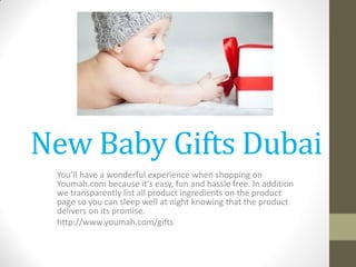 New Baby Gifts Dubai
You’ll have a wonderful experience when shopping on
Youmah.com because it’s easy, fun and hassle free. In addition
we transparently list all product ingredients on the product
page so you can sleep well at night knowing that the product
delivers on its promise.
http://www.youmah.com/gifts
 