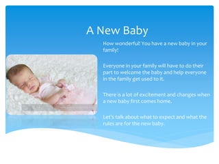 A New Baby
How wonderful! You have a new baby in your
family!
Everyone in your family will have to do their
part to welcome the baby and help everyone
in the family get used to it.
There is a lot of excitement and changes when
a new baby first comes home.
Let’s talk about what to expect and what the
rules are for the new baby.
 