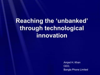 Reaching the ‘unbanked’
through technological
innovation
Amjad H. Khan
CEO,
Bangla Phone Limited
 