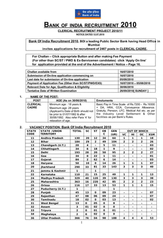 BANK OF INDIA RECRUITMENT 2010
                            CLERICAL RECRUITMENT PROJECT 2010/11
                                          NOTICE DATED 12.07.2010


      Bank Of India Recruitment 2010, BOI a leading Public Sector Bank having Head Office in
                                                Mumbai
                invites applications for recruitment of 2467 posts in CLERICAL CADRE.

        For Challan – Click appropriate Button and after making Fee Payment
        (For other than SC/ST / PWD & Ex-Servicemen candidates) click ‘Apply On line’
        for application provided at the end of the Advertisement / Notice – Page 16.

     Challan available from                                                  16/07/2010
     Submission of On-line application commencing on                         16/07/2010
     Last date for submission of On-line application                         05/08/2010
     Payment of Application Fee (Other than SC/ST/PWD/EXS)                   16/07/2010 – 05/08/2010
     Relevant Date for Age, Qualification & Eligibility                      30/06/2010
     Tentative Date of Written Examination                                   26/09/2010[ SUNDAY ]

1.     NAME OF THE POST:
        POST            AGE (As on 30/06/2010)             Emoluments
     CLERICAL     Minimum age : 18 years &                 Basic Pay in Time Scale of Rs.7200 - Rs.19300
     CADRE        Maximum age: 28 years                    + DA, HRA, CCA, Conveyance Allowance.
                  (Applicant’s Date of Birth should not    Gratuity, Pension, LFC, Medical Aid etc. as per
                  be prior to 01/07/1982 & after           the Industry Level Settlement & Other
                  30/06/1992. Also refer Para ‘4’ for      facilities as per Bank’s Rules.
                  relaxation of age.

2.    VACANCY POSITION: Bank Of India Recruitment 2010
     STATE     STATE /UNION            TOTAL      SC      ST   OB     GEN           OUT OF WHICH
     CODE      TERRITORY                                        C     (UR)     VC     HI   OC    XSM
       11      Andhra Pradesh           130       20      12   34      64       1     1     1     18
       12      Bihar                    184       29      2    49     104       2     2     2     26
       13      Chandigarh (U.T.)        20         4       -   5       11       -      -    -     03
       14      Chhattisgarh             34         6      18   1        9       -      -    -     02
       15      Delhi                    193       28      20   50      95       2     2     2     27
       16      Goa                      34         0      22   1       11       -      -    -     01
       17      Gujarat                  84         2      62   6       14       -      -    -     03
       18      Haryana                  50        10      0    14      26       1     1     1     07
       20      Jharkhand                290       33      81   33     143       3     3     3     40
       21      Jammu & Kashmir           1              1
       22      Karnataka                110       21    15     25       49      1      1      1       13
       24      Madhya Pradesh           329       40   120     39      130      3      3      3       38
       25      Maharashtra              363       16   220     42       85      2      2      2       23
       26      Orissa                   116       17    33     13       53      1      1      1       15
       27      Puducherry (U.T.)         1                              1
       28      Punjab                   45        13      0    09       23      -      -      -       07
       29      Rajasthan                47        08      06   09       24      -      -      -       07
       30      Tamilnadu                18        02      0    03       13      -      -      -       02
       31      West Bengal              13        0       05   0        8       -      -      -        -
       32      Assam                     3        01      02   0        0       -      -      -        -
       33      Tripura                   2        0       01   0        01      -      -      -        -
       34      Meghalaya                  2       0       02   0        0       -      -      -        -
       36      Uttar Pradesh            366       76      04   98      188      4      4      4       53
                                              1
 
