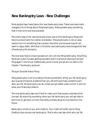 New Bankruptcy Laws - New Challenges

Most people have heard about the new bankruptcy laws. These new laws really
changed a lot of things about filing bankruptcy. Making bankruptcy something
that is more strict and less available.

The whole idea of the new bankruptcy laws was to limit bankruptcy filings and
help to protect both the creditor and debtor. Filing bankruptcy is not an easy
solution nor is it something that a person should do just because they do not
want to repay debts. With that in mind the new bankruptcy laws changed the face
of bankruptcy for everyone.

The new laws help to ensure people can not rush into filing bankruptcy. Now filing
bankruptcy also includes getting educated which is aimed at helping to prevent
filing again in the future. Additionally, some income groups are not able to file
Chapter 7 bankruptcy anymore.

Thing to Consider About Filing:

Filing bankruptcy is not an ending to financial problems. When you file bankruptcy
due to severe financial problems then you will still have those problems even
after you file. All bankruptcy can do is help you get debts under control. It will not
solve your financial problems.

The new bankruptcy laws work hard to make sure that people understand this
concept. By requiring counseling, when you file bankruptcy you will get help to
learn how to get back on track financially and stay away form problems in the
future.

Bankruptcy is hard on you and creditors. Your credit will suffer due to filing.
Creditors lose money over bankruptcy. That is why new laws limit who can file
 