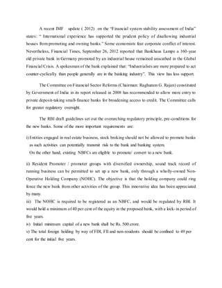 A recent IMF update ( 2012) on the “Financial system stability assessment of India”
states: “ International experience has supported the prudent policy of disallowing industrial
houses from promoting and owning banks.” Some economists fear corporate conflict of interest.
Nevertheless, Financial Times, September 26, 2012 reported that Bankhaus Lampe a 160-year
old private bank in Germany promoted by an industrial house remained unscathed in the Global
Financial Crisis. A spokesman of the bank explained that: “Industrialists are more prepared to act
counter-cyclically than people generally are in the banking industry”. This view has less support.
The Committee on Financial Sector Reforms (Chairman: Raghuram G. Rajan) constituted
by Government of India in its report released in 2008 has recommended to allow more entry to
private deposit-taking small-finance banks for broadening access to credit. The Committee calls
for greater regulatory oversight.
The RBI draft guidelines set out the overarching regulatory principle, pre-conditions for
the new banks. Some of the more important requirements are:
i) Entities engaged in real estate business, stock broking should not be allowed to promote banks
as such activities can potentially transmit risk to the bank and banking system.
On the other hand, existing NBFCs are eligible to promote/ convert to a new bank.
ii) Resident Promoter / promoter groups with diversified ownership, sound track record of
running business can be permitted to set up a new bank, only through a wholly-owned Non-
Operative Holding Company (NOHC). The objective is that the holding company could ring
fence the new bank from other activities of the group. This innovative idea has been appreciated
by many.
iii) The NOHC is required to be registered as an NBFC, and would be regulated by RBI. It
would hold a minimum of 40 per cent of the equity in the proposed bank, with a lock-in period of
five years.
iv) Initial minimum capital of a new bank shall be Rs. 500 crore.
v) The total foreign holding by way of FDI, FII and non-residents should be confined to 49 per
cent for the initial five years.
 