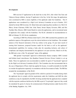 Developments
RBI received 27 applications by the dead line in July 2013, after which Tata Sons and
Videocon Group withdrew, leaving 25 applicants in the fray. In the first stage, the applications
were scrutinised by RBI to ensure eligibility of the applicants under the Guidelines. The 25
applications were considered by a High Level Advisory Committee set up in October, 2013
chaired by former RBI Governor, Dr. Bimal Jalan and comprising three members (viz. Shri C.B.
Bhave, former Chairman, SEBI; Smt. Usha Thorat, former Deputy Governor, RBI; and Shri
Nachiket Mor, Director, RBI Central Board) to screen the applications, and to recommend name
of applicants who comply with the Guidelines. The HLAC submitted its recommendations to
RBI on February 25, 2014 for its consideration.
According to RBI Press Release dated April 2, 2014, RBI examined the quantitative and
qualitative aspects of the applicants as per the criteria laid down in the Guidelines. This included
analysis of the financial statements of the key entities in the group, 10 year track record of
running their businesses, proposed business model for the bank as well as the applicants’
demonstrated capabilities for running a bank, plan for expanding inclusion, and culture of
compliance and integrity demonstrated by the applicant in its past activities. Based on all this,
the RBI took a view of the “fit and proper” status of the applicant.
RBI granted “in-principle” approval to infrastructure finance company- IDFC Limited
and Kolkata based microfinance firm Bandhan Financial Services Private Limited, to set up
banks. These two applicants were recommended as suitable for grant of “in-principle” approval
by the High Level Advisory Committee (HLAC). The Committee has also recommended that in
the case of Department of Posts which has applied for licence, it would be desirable for the RBI
to consider the application separately in consultation with the Government of India. The RBI has
accepted the recommendation of the HLAC.
The “in-principle” approval granted will be valid for a period of 18 months during which
the applicants have to comply with the requirements under the Guidelines and fulfil the other
conditions as may be stipulated by the RBI. On being satisfied that the applicants have complied
with the requisite conditions laid down by the RBI as part of “in-principle” approval, they would
be considered for grant of a license for commencement of banking business under Section 22(1)
of the Banking Regulation Act, 1949.
 