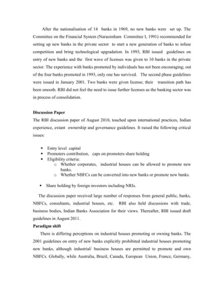 Licensing of banks: Past Experience
After the nationalisation of 14 banks in 1969, no new banks were set up. The
Committee on the Financial System (Narasimham Committee I, 1991) recommended for
setting up new banks in the private sector to start a new generation of banks to infuse
competition and bring technological upgradation. In 1993, RBI issued guidelines on
entry of new banks and the first wave of licenses was given to 10 banks in the private
sector. The experience with banks promoted by individuals has not been encouraging; out
of the four banks promoted in 1993, only one has survived. The second phase guidelines
were issued in January 2001. Two banks were given license; their transition path has
been smooth. RBI did not feel the need to issue further licenses as the banking sector was
in process of consolidation.
RBI Discussion Paper
The RBI discussion paper of August 2010, touched upon international practices, Indian
experience, extant ownership and governance guidelines. It raised the following critical
issues:
 Entry level capital
 Promoters contribution, caps on promoters share holding
 Eligibility criteria:
o Whether corporates, industrial houses can be allowed to promote new
banks.
o Whether NBFCs can be converted into new banks or promote new banks.
 Share holding by foreign investors including NRIs.
The discussion paper received large number of responses from general public, banks,
NBFCs, consultants, industrial houses, etc. RBI also held discussions with trade,
business bodies, Indian Banks Association for their views. Thereafter, RBI issued draft
guidelines in August 2011.
Paradigm shift
 