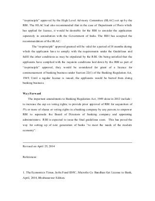 “in-principle” approval by the High Level Advisory Committee (HLAC) set up by the
RBI. The HLAC had also recommended that in the case of Department of Posts which
has applied for licence, it would be desirable for the RBI to consider the application
separately in consultation with the Government of India. The RBI has accepted the
recommendation of the HLAC.
The “in-principle” approval granted will be valid for a period of 18 months during
which the applicants have to comply with the requirements under the Guidelines and
fulfil the other conditions as may be stipulated by the RBI. On being satisfied that the
applicants have complied with the requisite conditions laid down by the RBI as part of
“in-principle” approval, they would be considered for grant of a licence for
commencement of banking business under Section 22(1) of the Banking Regulation Act,
1949. Until a regular licence is issued, the applicants would be barred from doing
banking business.
Way Forward
The important amendments to Banking Regulation Act, 1949 done in 2012 include :
to increase the cap on voting rights; to provide prior approval of RBI for acquisition of
5% or more of shares or voting rights in a banking company by any person; to empower
RBI to supersede the Board of Directors of banking company and appointing
administrators. RBI is expected to issue the final guidelines soon. This has paved the
way for setting up of new generation of banks “to meet the needs of the modern
economy”.
Revised on April 25, 2014
References:
1. The Economics Times, Infra Fund IDFC, Microfin Co Bandhan Get License to Bank,
April, 2014, Bhubaneswar Edition.
 