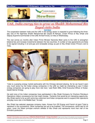 Copyright © 2015 NewBase www.hawkenergy.net Edited by Khaled Al Awadi – Energy Consultant All rights reserved. No part of this publication may be reproduced, redistributed,
or otherwise copied without the written permission of the authors. This includes internal distribution. All reasonable endeavours have been used to ensure the accuracy of the information contained in this
publication. However, no warranty is given to the accuracy of its content. Page 1
NewBase 10 February 2016 - Issue No. 784 Edited & Produced by: Khaled Al Awadi
NewBase For discussion or further details on the news below you may contact us on +971504822502, Dubai, UAE
UAE, India energy ties to grow as Shaikh Mohammad Bin
Zayed visits India
Gulf News
The cooperation between India and the UAE in the energy sector is expected to grow following the three-
day visit of His Highness Shaikh Mohammad Bin Zayed Al Nahyan, Crown Prince of Abu Dhabi and
Deputy Supreme Commander of the UAE Armed Forces, to India on Wednesday.
The visit comes six months after Indian Prime Minister Narendra Modi came to the UAE to strengthen
bilateral ties and increase investments between the two countries. A number of new agreements are likely
to be signed including in oil and gas and renewable energy as part of Abu Dhabi Crown Prince’s visit to
India.
“India is a growing energy market particularly with the Chinese demand slowing. So far we haven’t seen
very much action by the Indian energy companies in the UAE so might be interesting to see if Indian
energy companies are going to play more role here,” said Robin Mills, Chief Executive Officer of Dubai-
based Qamar Energy.
He said none of the Indian companies have participated in Abu Dhabi Company for Onshore Petroleum
Operations (Adco) concessions but that might change. “Certainly that would be an interesting opportunity.
Abu Dhabi wants to tie up with some key customers and Indian companies want to expand their operations
and play more role in the Middle East,” he said.
Abu Dhabi has selected Japanese company Inpex, Korean firm GS Energy and French oil giant Total to
represent in the concessions. Other companies are yet to be finalised. The concessions, which last for 40
years, cover the fifteen principal onshore oilfields of Abu Dhabi and represents more than half of the
Emirate’s production.
 