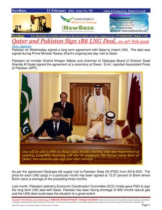 Copyright © 2015 NewBase www.hawkenergy.net Edited by Khaled Al Awadi – Energy Consultant All rights reserved. No part of this publication may be reproduced, redistributed,
or otherwise copied without the written permission of the authors. This includes internal distribution. All reasonable endeavours have been used to ensure the accuracy of the information contained in this
publication. However, no warranty is given to the accuracy of its content. Page 1
NewBase 11 February 2016 - Issue No. 785 Edited & Produced by: Khaled Al Awadi
NewBase For discussion or further details on the news below you may contact us on +971504822502, Dubai, UAE
Qatar and Pakistan Sign 1B$ LNG Deal, on 10th Feb.2016
News Agencies
Pakistan on Wednesday signed a long term agreement with Qatar to import LNG. The deal was
signed during Prime Minister Nawaz Sharif’s ongoing two-day visit to Qatar.
Pakistani oil minister Shahid Khaqan Abbasi and chairman of Qatargas Board of Director Saad
Sherida Al Kaabi signed the agreement at a ceremony at Diwan Emiri, reported Associated Press
of Pakistan (APP).
As per the agreement Qatargas will supply fuel to Pakistan State Oil (PSO) from 2016-2031. The
price for each LNG cargo in a particular month has been agreed at 13.37 percent of Brent where
Brent value is average of the preceding three months.
Last month, Pakistani cabinet’s Economic Coordination Committee (ECC) finally gave PSO to sign
the long term LNG deal with Qatar. Pakistan has been facing shortage of 600 mmcfd natural gas
and the LNG deal could ease the situation to a great extent.
Gas will be sold to PSO on cheap rates; besides meeting 20pc gas requirement of
country, 2,000MW electricity will also be produced; PM Nawaz meets Emir of
Qatar; two countries also sign four other accords
 