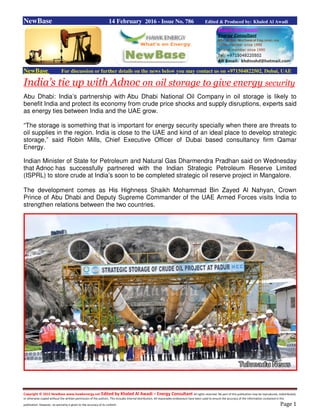 Copyright © 2015 NewBase www.hawkenergy.net Edited by Khaled Al Awadi – Energy Consultant All rights reserved. No part of this publication may be reproduced, redistributed,
or otherwise copied without the written permission of the authors. This includes internal distribution. All reasonable endeavours have been used to ensure the accuracy of the information contained in this
publication. However, no warranty is given to the accuracy of its content. Page 1
NewBase 14 February 2016 - Issue No. 786 Edited & Produced by: Khaled Al Awadi
NewBase For discussion or further details on the news below you may contact us on +971504822502, Dubai, UAE
India’s tie up with Adnoc on oil storage to give energy security
Abu Dhabi: India’s partnership with Abu Dhabi National Oil Company in oil storage is likely to
benefit India and protect its economy from crude price shocks and supply disruptions, experts said
as energy ties between India and the UAE grow.
“The storage is something that is important for energy security specially when there are threats to
oil supplies in the region. India is close to the UAE and kind of an ideal place to develop strategic
storage,” said Robin Mills, Chief Executive Officer of Dubai based consultancy firm Qamar
Energy.
Indian Minister of State for Petroleum and Natural Gas Dharmendra Pradhan said on Wednesday
that Adnoc has successfully partnered with the Indian Strategic Petroleum Reserve Limited
(ISPRL) to store crude at India’s soon to be completed strategic oil reserve project in Mangalore.
The development comes as His Highness Shaikh Mohammad Bin Zayed Al Nahyan, Crown
Prince of Abu Dhabi and Deputy Supreme Commander of the UAE Armed Forces visits India to
strengthen relations between the two countries.
 