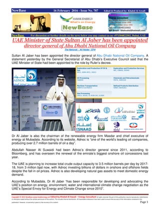 Copyright © 2015 NewBase www.hawkenergy.net Edited by Khaled Al Awadi – Energy Consultant All rights reserved. No part of this publication may be reproduced, redistributed,
or otherwise copied without the written permission of the authors. This includes internal distribution. All reasonable endeavours have been used to ensure the accuracy of the information contained in this
publication. However, no warranty is given to the accuracy of its content. Page 1
NewBase 16 February 2016 - Issue No. 787 Edited & Produced by: Khaled Al Awadi
NewBase For discussion or further details on the news below you may contact us on +971504822502, Dubai, UAE
UAE Minister of State Sultan Al Jaber has been appointed
director general of Abu Dhabi National Oil Company
The National - Ali Haider / EPA
Sultan Al Jaber has been appointed the director general of Abu Dhabi National Oil Company. A
statement yesterday by the General Secretariat of Abu Dhabi’s Executive Council said that the
UAE Minister of State had been appointed to the role by Ruler’s decree.
Dr Al Jaber is also the chairman of the renewable energy firm Masdar and chief executive of
energy at Mubadala. According to its website, Adnoc is “one of the world’s leading oil companies,
producing over 2.7 million barrels of oil a day”.
Abdullah Nasser Al Suwaidi had been Adnoc’s director general since 2011, according to
Bloomberg, and has overseen the renewal of the emirate’s biggest onshore oil concessions last
year.
The UAE is planning to increase total crude output capacity to 3.5 million barrels per day by 2017-
18, from 3 million bpd now, with Adnoc investing billions of dollars in onshore and offshore fields
despite the fall in oil prices. Adnoc is also developing natural gas assets to meet domestic energy
demand.
According to Mubadala, Dr Al Jaber “has been responsible for developing and advocating the
UAE’s position on energy, environment, water and international climate change negotiation as the
UAE’s Special Envoy for Energy and Climate Change since 2010”.
 