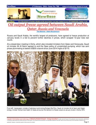 Copyright © 2015 NewBase www.hawkenergy.net Edited by Khaled Al Awadi – Energy Consultant All rights reserved. No part of this publication may be reproduced, redistributed,
or otherwise copied without the written permission of the authors. This includes internal distribution. All reasonable endeavours have been used to ensure the accuracy of the information contained in this
publication. However, no warranty is given to the accuracy of its content. Page 1
NewBase 17 February 2016 - Issue No. 788 Edited & Produced by: Khaled Al Awadi
NewBase For discussion or further details on the news below you may contact us on +971504822502, Dubai, UAE
Oil output freeze agreed between Saudi Arabia,
Qatar, Russia and Venezuela
The Bational - Adam Bouyamourn
Russia and Saudi Arabia, the world’s largest oil producers, have agreed to freeze production at
January levels in a bid to prevent further declines in prices, which scraped 12-year lows last
month.
At a closed-door meeting in Doha, which also included ministers from Qatar and Venezuela, Saudi
oil minister Ali Al Naimi agreed to end the Opec policy of unrestricted pumping, which has sent
prices plummeting to below US$30 a barrel since June 2014 highs of $110.
 