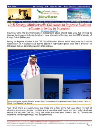 Copyright © 2015 NewBase www.hawkenergy.net Edited by Khaled Al Awadi – Energy Consultant All rights reserved. No part of this publication may be reproduced, redistributed,
or otherwise copied without the written permission of the authors. This includes internal distribution. All reasonable endeavours have been used to ensure the accuracy of the information contained in this
publication. However, no warranty is given to the accuracy of its content. Page 1
NewBase 18 February 2016 - Issue No. 790 Edited & Produced by: Khaled Al Awadi
NewBase For discussion or further details on the news below you may contact us on +971504822502, Dubai, UAE
UAE Energy Minister tells CIS states to improve business
climate to bring in investors
The National - Michael Fahy
Countries within the Commonwealth of Independent States should pass laws that will help to
improve the investment climate to bring in more international funding, said the UAE’s Minister of
Energy Suhail Al Mazrouei.
During his keynote address at the CIS Global Business Forum, which took place in Dubai on
Wednesday, Mr Al Mazrouei said that the decline in hydrocarbon prices “puts lots of pressure” on
CIS states that are generally exporters of oil and gas.
“But I think there are opportunities, and those are to look at the full value chain. To look at
attracting investments in your countries where you utilise each barrel and each molecule of gas
before it is exported,” he said, citing the strides that had been made in the US, Canada and
elsewhere converting shale gas into petrochemicals.
 