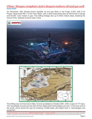 Copyright © 2023 NewBase www.hawkenergy.net Edited by Khaled Al Awadi – Energy Consultant All rights reserved. No part of this publication may be reproduced, redistributed,
or otherwise copied without the written permission of the authors. This includes internal distribution. All reasonable endeavors have been used to ensure the accuracy of the information contained in this
publication. However, no warranty is given to the accuracy of its content. Page 5
China: Sinopec completes Asia's deepest onshore oil and gas well
Source: Sinopec
On November 15th, Sinopec struck sizeable oil and gas flows in the Yuejin 3-3XC well of its
Project Deep Earth NO.1 in the Tarim Basin, with a daily hydrocarbon flow of 200 tonnes in liquids
and 50,000 cubic meters in gas. The drilling footage was up to 9432 meters deep, breaking the
record of the deepest onshore well in Asia.
The drilling was commenced on May 1st and completed on October 26th within a span of 177 days.
The remarkable success proves that China's Deep Earth technologies are now in the front rank of
the world, which paves the way for breaking 10,000-meter ultra depth both in technologies and
equipment
 