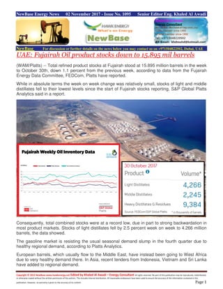 Copyright © 2015 NewBase www.hawkenergy.net Edited by Khaled Al Awadi – Energy Consultant All rights reserved. No part of this publication may be reproduced, redistributed,
or otherwise copied without the written permission of the authors. This includes internal distribution. All reasonable endeavours have been used to ensure the accuracy of the information contained in this
publication. However, no warranty is given to the accuracy of its content. Page 1
NewBase Energy News 02 November 2017 - Issue No. 1095 Senior Editor Eng. Khaled Al Awadi
NewBase For discussion or further details on the news below you may contact us on +971504822502, Dubai, UAE
UAE: Fujairah Oil product stocks down to 15.895 mil barrels
(WAM/Platts) -- Total refined product stocks at Fujairah stood at 15.895 million barrels in the week
to October 30th, down 1.1 percent from the previous week, according to data from the Fujairah
Energy Data Committee, FEDCom, Platts have reported.
While in absolute terms the week on week change was relatively small, stocks of light and middle
distillates fell to their lowest levels since the start of Fujairah stocks reporting, S&P Global Platts
Analytics said in a report.
Consequently, total combined stocks were at a record low, due in part to strong backwardation in
most product markets. Stocks of light distillates fell by 2.5 percent week on week to 4.266 million
barrels, the data showed.
The gasoline market is resisting the usual seasonal demand slump in the fourth quarter due to
healthy regional demand, according to Platts Analytics.
European barrels, which usually flow to the Middle East, have instead been going to West Africa
due to very healthy demand there. In Asia, recent tenders from Indonesia, Vietnam and Sri Lanka
have added to regional demand.
 