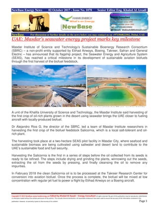 Copyright © 2015 NewBase www.hawkenergy.net Edited by Khaled Al Awadi – Energy Consultant All rights reserved. No part of this publication may be reproduced, redistributed,
or otherwise copied without the written permission of the authors. This includes internal distribution. All reasonable endeavours have been used to ensure the accuracy of the information contained in this
publication. However, no warranty is given to the accuracy of its content. Page 1
NewBase Energy News 02 October 2017 - Issue No. 1078 Senior Editor Eng. Khaled Al Awadi
NewBase For discussion or further details on the news below you may contact us on +971504822502, Dubai, UAE
UAE: Masdar's seawater energy project marks key milestone
Masdar Institute of Science and Technology’s Sustainable Bioenergy Research Consortium
(SBRC) – a non-profit entity supported by Etihad Airways, Boeing, Takreer, Safran and General
Electric – has announced that its flagship project, the Seawater Energy and Agriculture System
(SEAS), has reached a critical milestone in its development of sustainable aviation biofuels
through the first harvest of the biofuel feedstock.
A unit of the Khalifa University of Science and Technology, the Masdar Institute said harvesting of
the first crop of oil-rich plants grown in the desert using seawater brings the UAE closer to fueling
aircraft with locally-produced biofuel.
Dr Alejandro Rios G, the director of the SBRC, led a team of Masdar Institute researchers in
harvesting the first crop of the biofuel feedstock Salicornia, which is a local salt-tolerant and oil-
rich plant.
The harvesting took place at a two-hectare SEAS pilot facility in Masdar City, where seafood and
sustainable biomass are being cultivated using saltwater and desert land to contribute to the
UAE’s sustainable food and fuel security.
Harvesting the Salicornia is the first in a series of steps before the oil collected from its seeds is
ready to be refined. The steps include drying and grinding the plants, winnowing out the seeds,
extracting the oil from the seeds by pressing, and finally cleansing the oil to remove any
impurities.
In February 2018 the clean Salicornia oil is to be processed at the Takreer Research Center for
conversion into aviation biofuel. Once the process is complete, the biofuel will be mixed at low
concentration with regular jet fuel to power a flight by Etihad Airways on a Boeing aircraft.
 