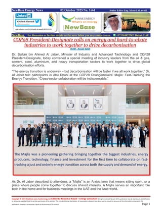 Copyright © 2023 NewBase www.hawkenergy.net Edited by Khaled Al Awadi – Energy Consultant All rights reserved. No part of this publication may be reproduced, redistributed,
or otherwise copied without the written permission of the authors. This includes internal distribution. All reasonable endeavors have been used to ensure the accuracy of the information contained in this
publication. However, no warranty is given to the accuracy of its content. Page 1
NewBase Energy News 02 October 2023 No. 1661 Senior Editor Eng. Khaled Al Awadi
NewBase for discussion or further details on the news below you may contact us on +971504822502, Dubai, UAE
COP28 President-Designate calls on energy and hard-to-abate
industries to work together to drive decarbonisation
WAM - Amjad Saleh
Dr. Sultan bin Ahmed Al Jaber, Minister of Industry and Advanced Technology and COP28
President-Designate, today convened a special meeting of industry leaders from the oil & gas,
cement, steel, aluminium, and heavy transportation sectors to work together to drive global
decarbonisation efforts.
“The energy transition is underway – but decarbonisation will be faster if we all work together,” Dr.
Al Jaber told participants in Abu Dhabi at the COP28 Changemakers’ Majlis: Fast-Tracking the
Energy Transition. “Cross-sector collaboration will be indispensable.”
As Dr. Al Jaber described to attendees, a “Majlis” is an Arabic term that means sitting room, or a
place where people come together to discuss shared interests. A Majlis serves an important role
both in the home and for business meetings in the UAE and the Arab world.
ww.linkedin.com/in/khaled-al-awadi-80201019/
The Majlis was a pioneering gathering bringing together the biggest industries, energy
producers, technology, finance and investment for the first time to collaborate on fast-
tracking a just and orderly energy transition across both the supply and demand of energy.
 